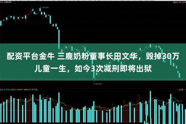 配资平台金牛 三鹿奶粉董事长田文华，毁掉30万儿童一生，如今3次减刑即将出狱