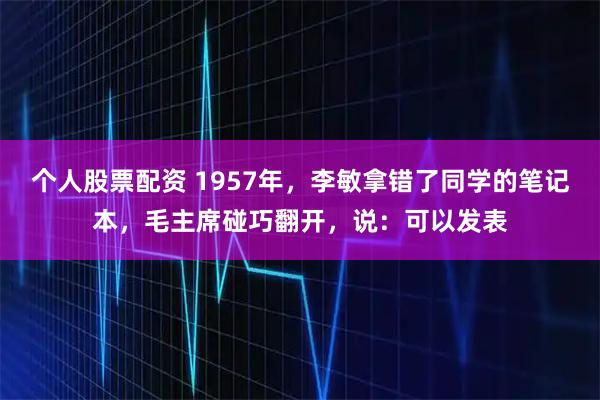 个人股票配资 1957年，李敏拿错了同学的笔记本，毛主席碰巧翻开，说：可以发表