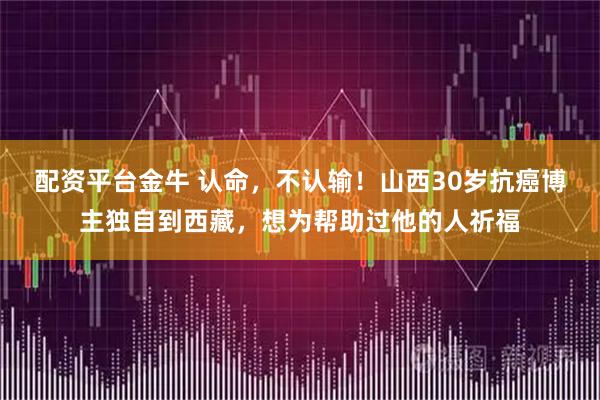 配资平台金牛 认命，不认输！山西30岁抗癌博主独自到西藏，想为帮助过他的人祈福