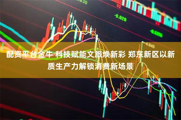 配资平台金牛 科技赋能文旅焕新彩 郑东新区以新质生产力解锁消费新场景