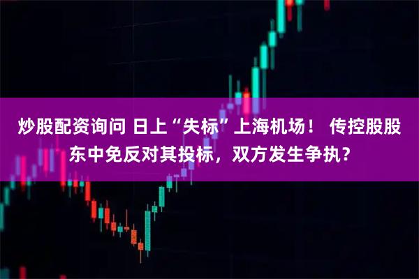炒股配资询问 日上“失标”上海机场！ 传控股股东中免反对其投标，双方发生争执？
