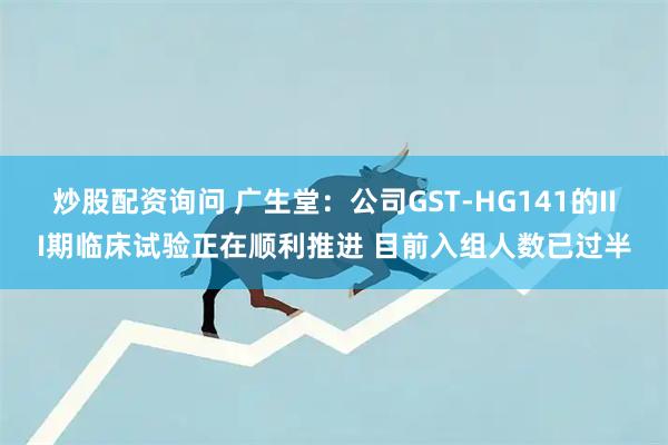 炒股配资询问 广生堂：公司GST-HG141的III期临床试验正在顺利推进 目前入组人数已过半