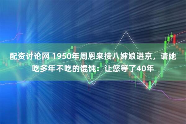 配资讨论网 1950年周恩来接八婶娘进京，请她吃多年不吃的馄饨：让您等了40年