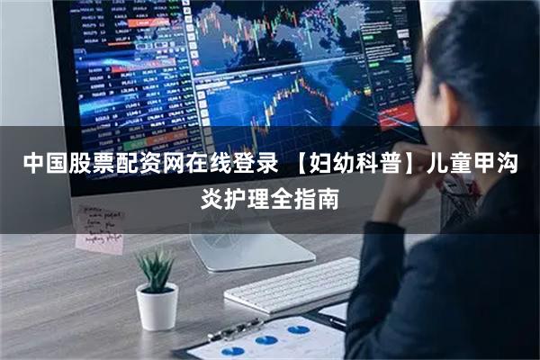 中国股票配资网在线登录 【妇幼科普】儿童甲沟炎护理全指南