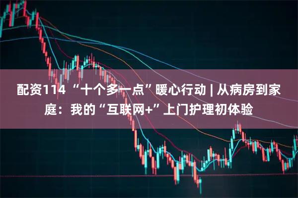 配资114 “十个多一点”暖心行动 | 从病房到家庭：我的“互联网+”上门护理初体验