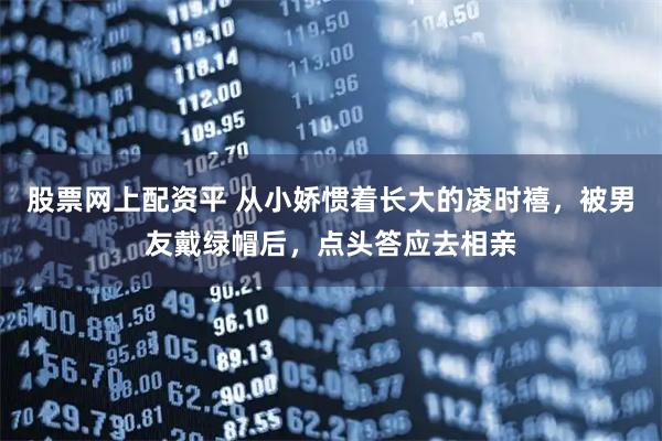 股票网上配资平 从小娇惯着长大的凌时禧，被男友戴绿帽后，点头答应去相亲