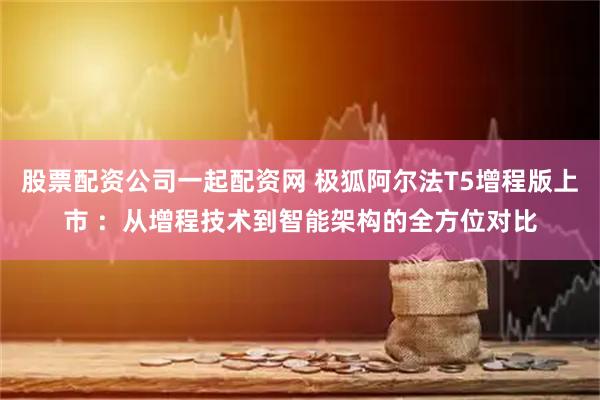 股票配资公司一起配资网 极狐阿尔法T5增程版上市 :从增程技术到智能架构的全方位对比