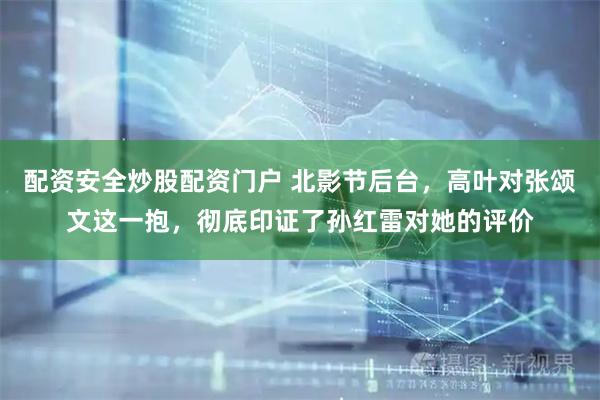 配资安全炒股配资门户 北影节后台，高叶对张颂文这一抱，彻底印证了孙红雷对她的评价