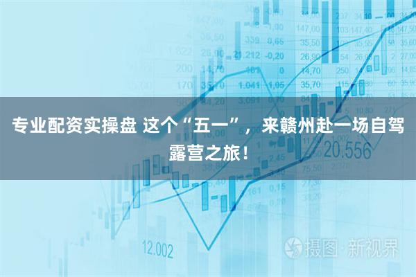 专业配资实操盘 这个“五一”，来赣州赴一场自驾露营之旅！