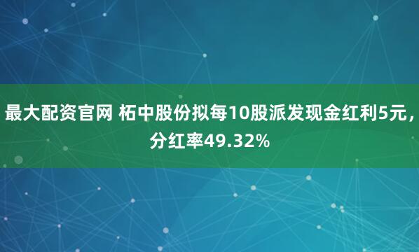 最大配资官网 柘中股份拟每10股派发现金红利5元，分红率49.32%