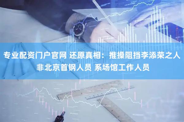 专业配资门户官网 还原真相：推搡阻挡李添荣之人 非北京首钢人员 系场馆工作人员