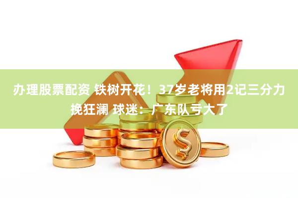 办理股票配资 铁树开花！37岁老将用2记三分力挽狂澜 球迷：广东队亏大了