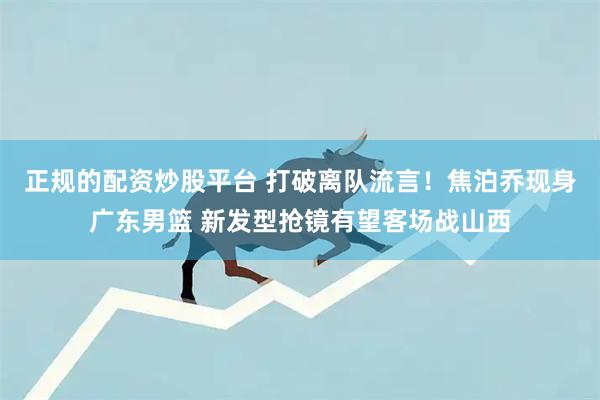 正规的配资炒股平台 打破离队流言！焦泊乔现身广东男篮 新发型抢镜有望客场战山西