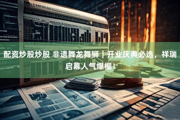 配资炒股炒股 非遗舞龙舞狮｜开业庆典必选，祥瑞启幕人气爆棚！