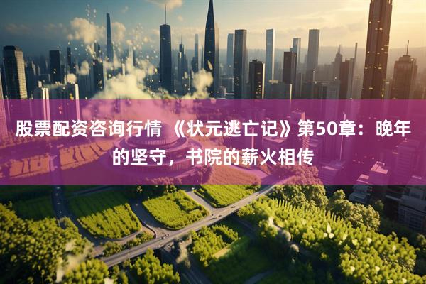股票配资咨询行情 《状元逃亡记》第50章：晚年的坚守，书院的薪火相传