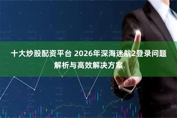 十大炒股配资平台 2026年深海迷航2登录问题解析与高效解决方案