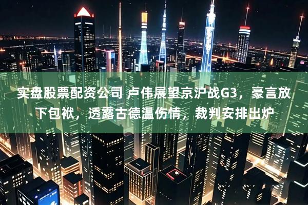 实盘股票配资公司 卢伟展望京沪战G3，豪言放下包袱，透露古德温伤情，裁判安排出炉