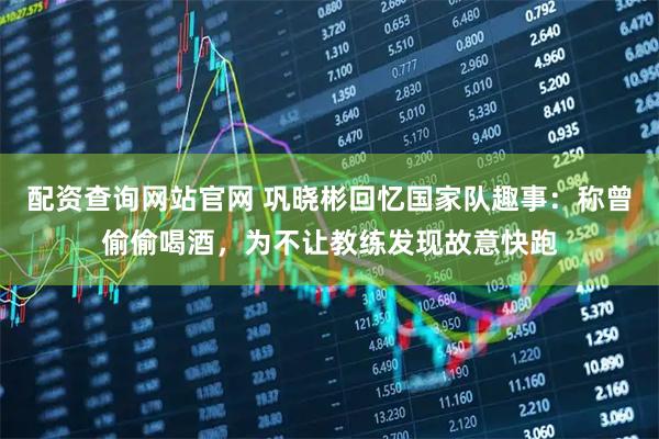 配资查询网站官网 巩晓彬回忆国家队趣事：称曾偷偷喝酒，为不让教练发现故意快跑