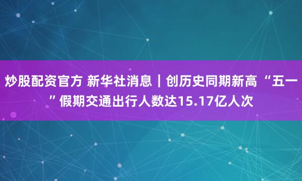 炒股配资官方 新华社消息｜创历史同期新高 “五一”假期交通出行人数达15.17亿人次