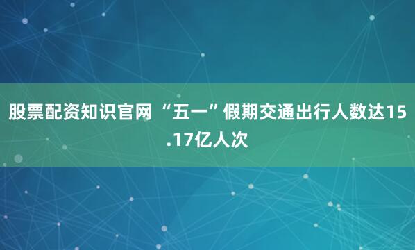 股票配资知识官网 “五一”假期交通出行人数达15.17亿人次